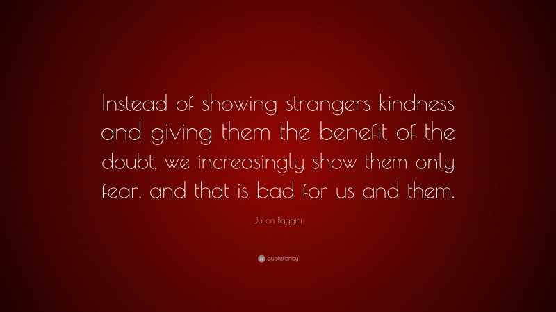 Julian Baggini Quote: “Instead of showing strangers kindness and giving them the benefit of the doubt, we increasingly show them only fear, and that is bad for us and them.”