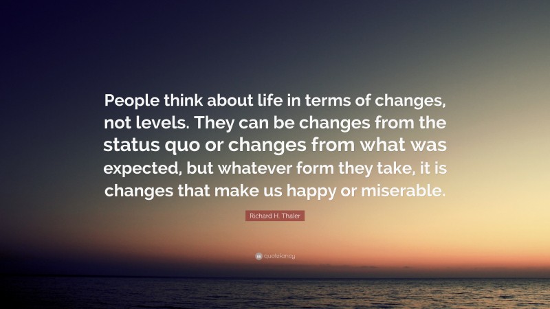 Richard H. Thaler Quote: “People think about life in terms of changes, not levels. They can be changes from the status quo or changes from what was expected, but whatever form they take, it is changes that make us happy or miserable.”