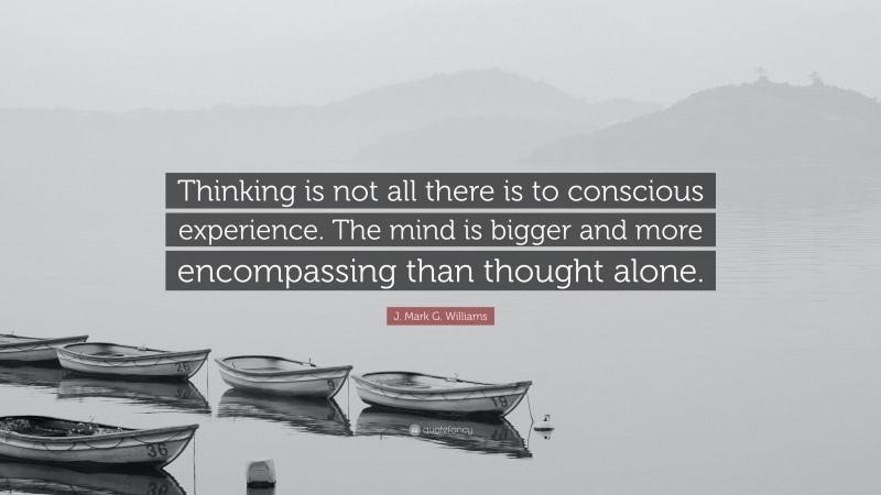 J. Mark G. Williams Quote: “Thinking is not all there is to conscious experience. The mind is bigger and more encompassing than thought alone.”