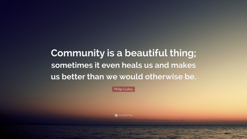 Philip Gulley Quote: “Community is a beautiful thing; sometimes it even heals us and makes us better than we would otherwise be.”