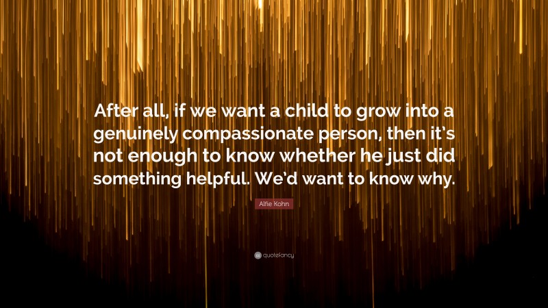 Alfie Kohn Quote: “After all, if we want a child to grow into a genuinely compassionate person, then it’s not enough to know whether he just did something helpful. We’d want to know why.”
