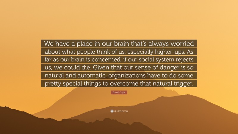 Daniel Coyle Quote: “We have a place in our brain that’s always worried about what people think of us, especially higher-ups. As far as our brain is concerned, if our social system rejects us, we could die. Given that our sense of danger is so natural and automatic, organizations have to do some pretty special things to overcome that natural trigger.”