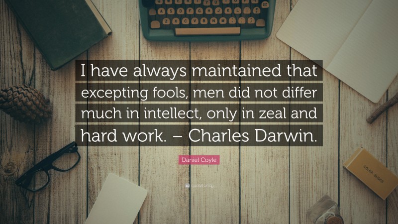 Daniel Coyle Quote: “I have always maintained that excepting fools, men did not differ much in intellect, only in zeal and hard work. – Charles Darwin.”