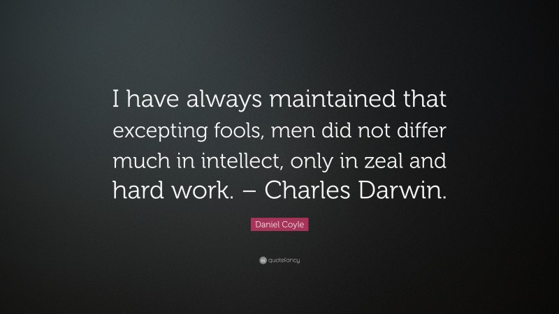 Daniel Coyle Quote: “I have always maintained that excepting fools, men did not differ much in intellect, only in zeal and hard work. – Charles Darwin.”