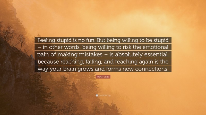 Daniel Coyle Quote: “Feeling stupid is no fun. But being willing to be stupid – in other words, being willing to risk the emotional pain of making mistakes – is absolutely essential, because reaching, failing, and reaching again is the way your brain grows and forms new connections.”