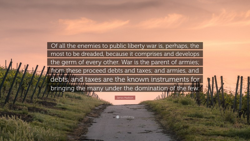 James Madison Quote: “Of all the enemies to public liberty war is, perhaps, the most to be dreaded, because it comprises and develops the germ of every other. War is the parent of armies; from these proceed debts and taxes; and armies, and debts, and taxes are the known instruments for bringing the many under the domination of the few.”