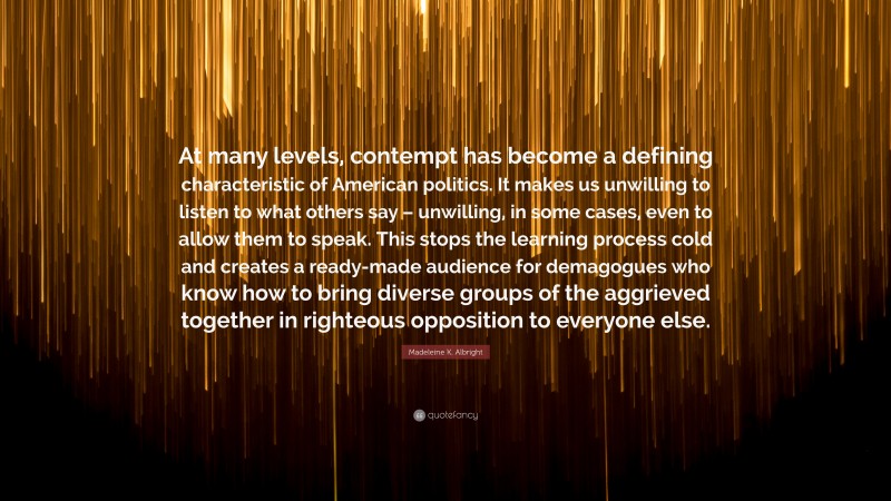 Madeleine K. Albright Quote: “At many levels, contempt has become a defining characteristic of American politics. It makes us unwilling to listen to what others say – unwilling, in some cases, even to allow them to speak. This stops the learning process cold and creates a ready-made audience for demagogues who know how to bring diverse groups of the aggrieved together in righteous opposition to everyone else.”