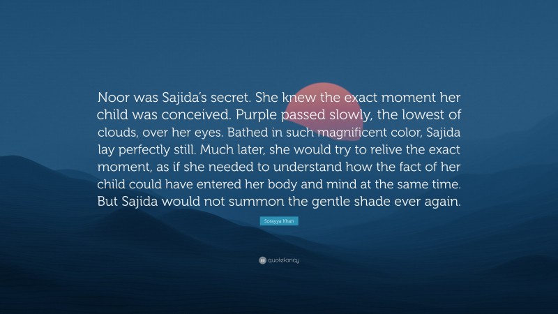 Sorayya Khan Quote: “Noor was Sajida’s secret. She knew the exact moment her child was conceived. Purple passed slowly, the lowest of clouds, over her eyes. Bathed in such magnificent color, Sajida lay perfectly still. Much later, she would try to relive the exact moment, as if she needed to understand how the fact of her child could have entered her body and mind at the same time. But Sajida would not summon the gentle shade ever again.”