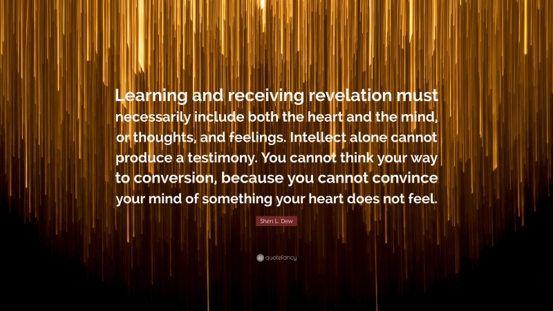 Sheri L. Dew Quote: “Learning and receiving revelation must necessarily include both the heart and the mind, or thoughts, and feelings. Intellect alone cannot produce a testimony. You cannot think your way to conversion, because you cannot convince your mind of something your heart does not feel.”