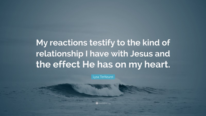 Lysa TerKeurst Quote: “My reactions testify to the kind of relationship I have with Jesus and the effect He has on my heart.”