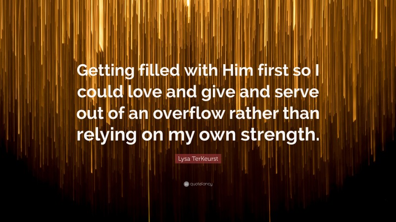 Lysa TerKeurst Quote: “Getting filled with Him first so I could love and give and serve out of an overflow rather than relying on my own strength.”