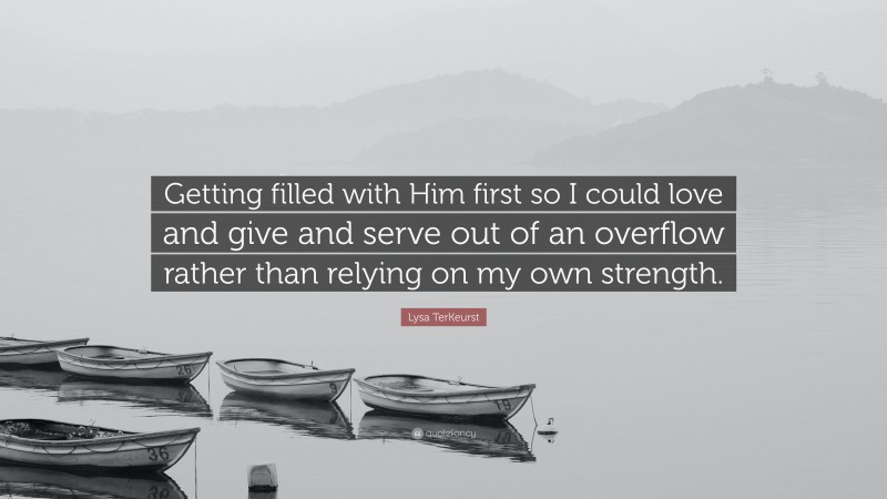 Lysa TerKeurst Quote: “Getting filled with Him first so I could love and give and serve out of an overflow rather than relying on my own strength.”