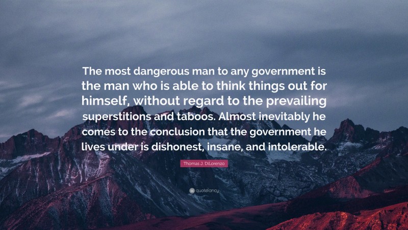 Thomas J. DiLorenzo Quote: “The most dangerous man to any government is the man who is able to think things out for himself, without regard to the prevailing superstitions and taboos. Almost inevitably he comes to the conclusion that the government he lives under is dishonest, insane, and intolerable.”