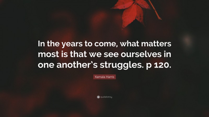 Kamala Harris Quote: “In the years to come, what matters most is that we see ourselves in one another’s struggles. p 120.”