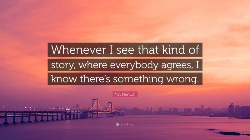 Nat Hentoff Quote: “Whenever I see that kind of story, where everybody agrees, I know there’s something wrong.”
