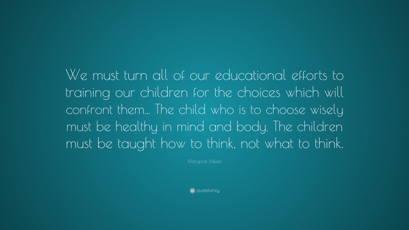Margaret Mead Quote: “We must turn all of our educational efforts to training our children for the choices which will confront them... The child who is to choose wisely must be healthy in mind and body. The children must be taught how to think, not what to think.”