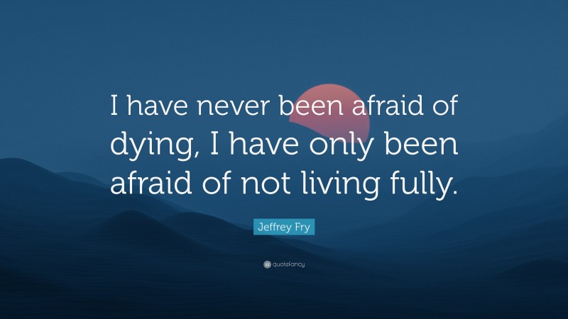 Jeffrey Fry Quote: “I have never been afraid of dying, I have only been afraid of not living fully.”
