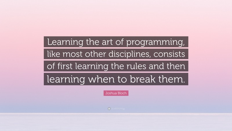 Joshua Bloch Quote: “Learning the art of programming, like most other disciplines, consists of first learning the rules and then learning when to break them.”