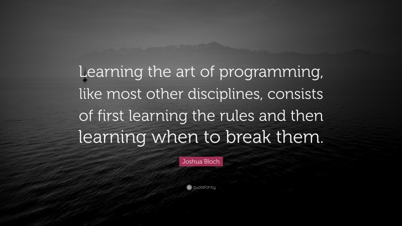Joshua Bloch Quote: “Learning the art of programming, like most other disciplines, consists of first learning the rules and then learning when to break them.”