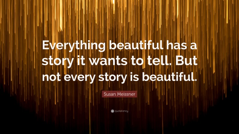 Susan Meissner Quote: “Everything beautiful has a story it wants to tell. But not every story is beautiful.”