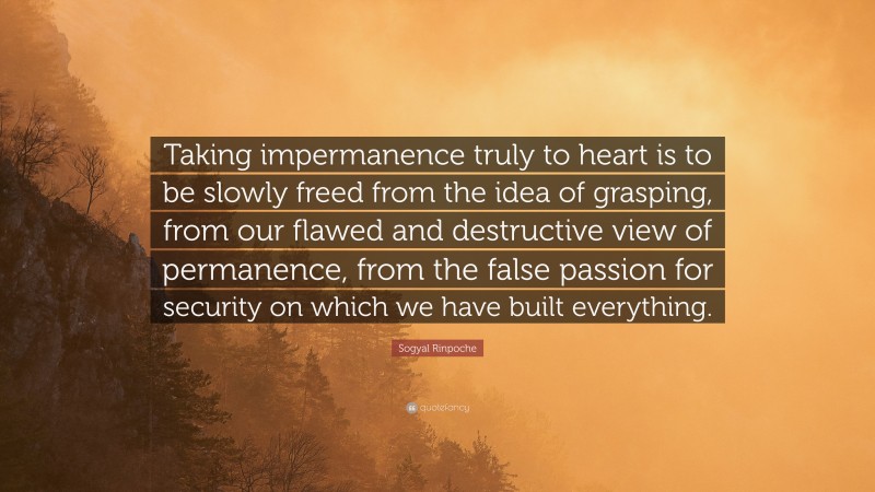 Sogyal Rinpoche Quote: “Taking impermanence truly to heart is to be slowly freed from the idea of grasping, from our flawed and destructive view of permanence, from the false passion for security on which we have built everything.”