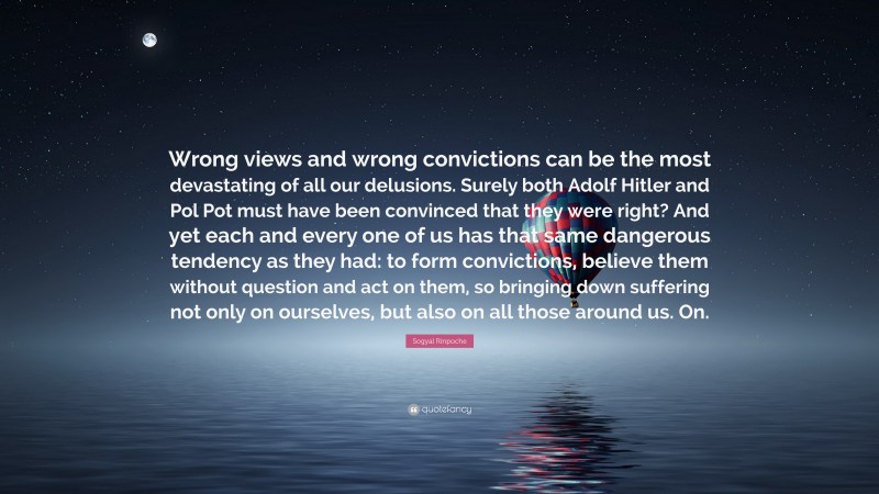 Sogyal Rinpoche Quote: “Wrong views and wrong convictions can be the most devastating of all our delusions. Surely both Adolf Hitler and Pol Pot must have been convinced that they were right? And yet each and every one of us has that same dangerous tendency as they had: to form convictions, believe them without question and act on them, so bringing down suffering not only on ourselves, but also on all those around us. On.”