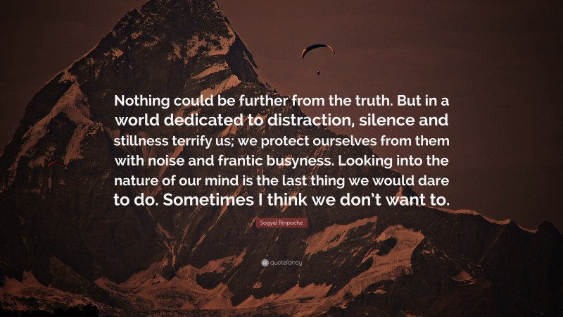 Sogyal Rinpoche Quote: “Nothing could be further from the truth. But in a world dedicated to distraction, silence and stillness terrify us; we protect ourselves from them with noise and frantic busyness. Looking into the nature of our mind is the last thing we would dare to do. Sometimes I think we don’t want to.”