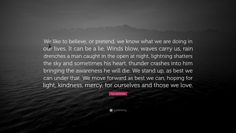 Guy Gavriel Kay Quote: “We like to believe, or pretend, we know what we are doing in our lives. It can be a lie. Winds blow, waves carry us, rain drenches a man caught in the open at night, lightning shatters the sky and sometimes his heart, thunder crashes into him bringing the awareness he will die. We stand up, as best we can under that. We move forward as best we can, hoping for light, kindness, mercy, for ourselves and those we love.”