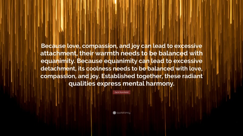 Jack Kornfield Quote: “Because love, compassion, and joy can lead to excessive attachment, their warmth needs to be balanced with equanimity. Because equanimity can lead to excessive detachment, its coolness needs to be balanced with love, compassion, and joy. Established together, these radiant qualities express mental harmony.”