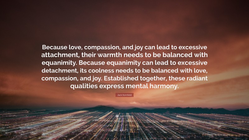 Jack Kornfield Quote: “Because love, compassion, and joy can lead to excessive attachment, their warmth needs to be balanced with equanimity. Because equanimity can lead to excessive detachment, its coolness needs to be balanced with love, compassion, and joy. Established together, these radiant qualities express mental harmony.”