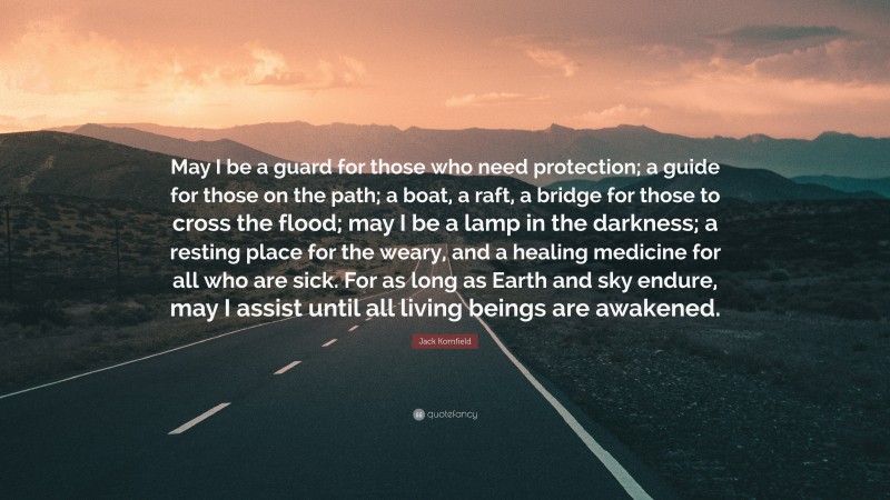 Jack Kornfield Quote: “May I be a guard for those who need protection; a guide for those on the path; a boat, a raft, a bridge for those to cross the flood; may I be a lamp in the darkness; a resting place for the weary, and a healing medicine for all who are sick. For as long as Earth and sky endure, may I assist until all living beings are awakened.”