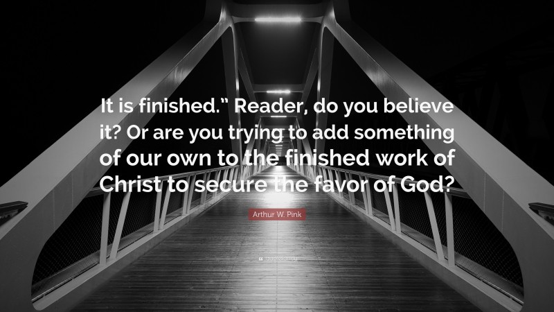 Arthur W. Pink Quote: “It is finished.” Reader, do you believe it? Or are you trying to add something of our own to the finished work of Christ to secure the favor of God?”