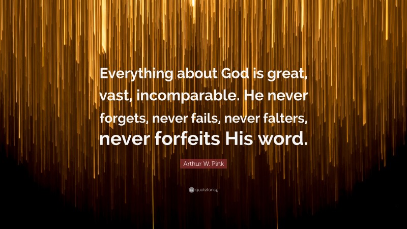 Arthur W. Pink Quote: “Everything about God is great, vast, incomparable. He never forgets, never fails, never falters, never forfeits His word.”