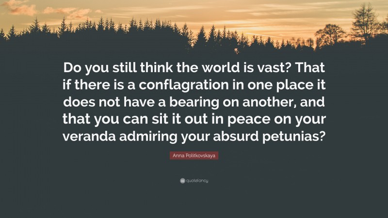 Anna Politkovskaya Quote: “Do you still think the world is vast? That if there is a conflagration in one place it does not have a bearing on another, and that you can sit it out in peace on your veranda admiring your absurd petunias?”