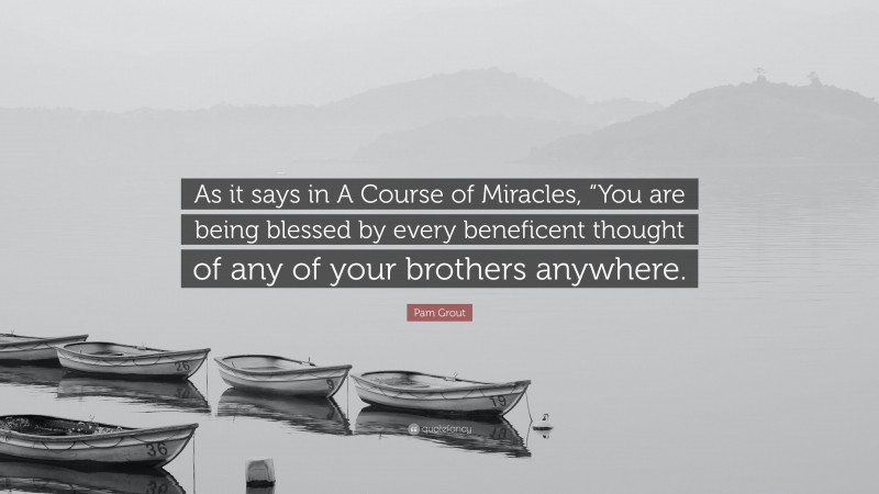 Pam Grout Quote: “As it says in A Course of Miracles, “You are being blessed by every beneficent thought of any of your brothers anywhere.”