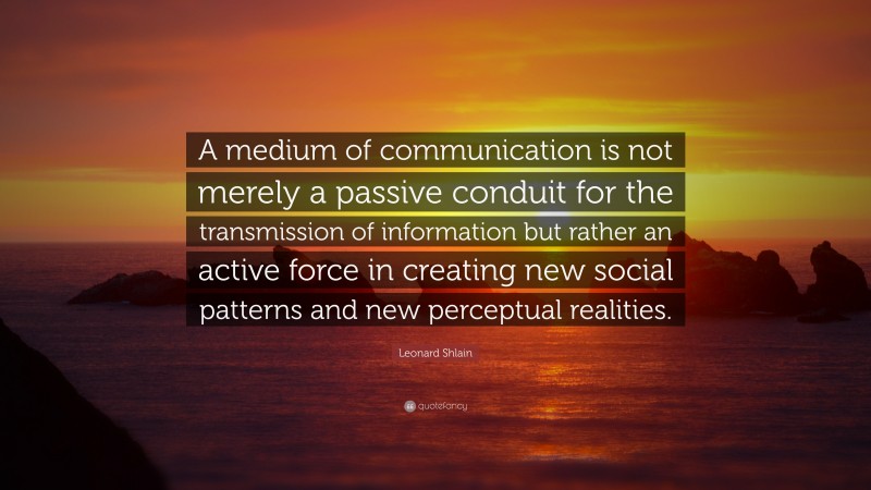 Leonard Shlain Quote: “A medium of communication is not merely a passive conduit for the transmission of information but rather an active force in creating new social patterns and new perceptual realities.”