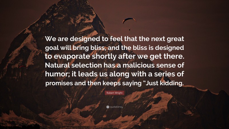 Robert Wright Quote: “We are designed to feel that the next great goal will bring bliss, and the bliss is designed to evaporate shortly after we get there. Natural selection has a malicious sense of humor; it leads us along with a series of promises and then keeps saying “Just kidding.”