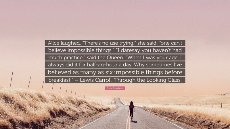 Bruce Rosenblum Quote: “Alice laughed. “There’s no use trying,” she said: “one can’t believe impossible things.” “I daresay you haven’t had much practice,” said the Queen. “When I was your age, I always did it for half-an-hour a day. Why sometimes I’ve believed as many as six impossible things before breakfast.” – Lewis Carroll, Through the Looking Glass.”