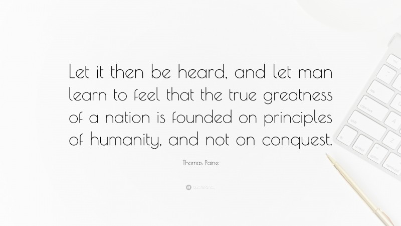 Thomas Paine Quote: “Let it then be heard, and let man learn to feel that the true greatness of a nation is founded on principles of humanity, and not on conquest.”