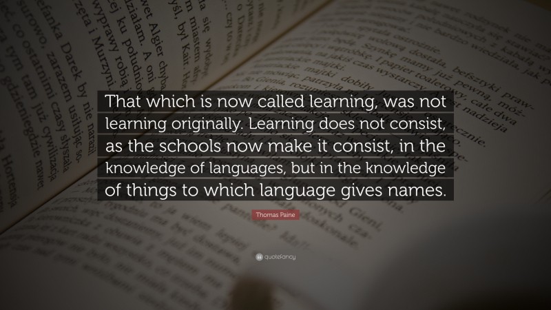 Thomas Paine Quote: “That which is now called learning, was not learning originally. Learning does not consist, as the schools now make it consist, in the knowledge of languages, but in the knowledge of things to which language gives names.”