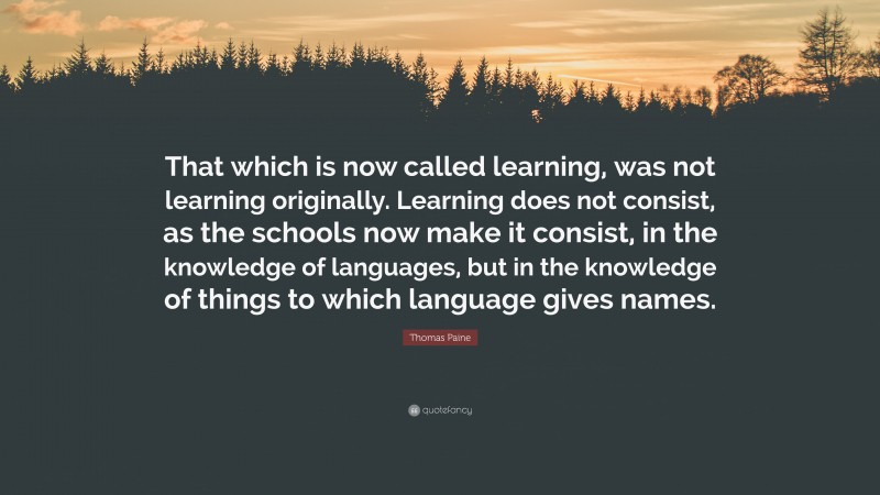 Thomas Paine Quote: “That which is now called learning, was not learning originally. Learning does not consist, as the schools now make it consist, in the knowledge of languages, but in the knowledge of things to which language gives names.”