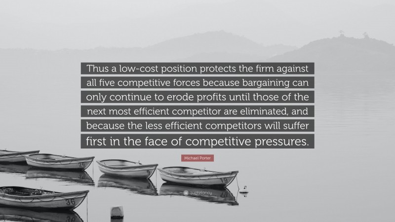 Michael Porter Quote: “Thus a low-cost position protects the firm against all five competitive forces because bargaining can only continue to erode profits until those of the next most efficient competitor are eliminated, and because the less efficient competitors will suffer first in the face of competitive pressures.”