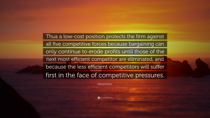 Michael Porter Quote: “Thus a low-cost position protects the firm against all five competitive forces because bargaining can only continue to erode profits until those of the next most efficient competitor are eliminated, and because the less efficient competitors will suffer first in the face of competitive pressures.”