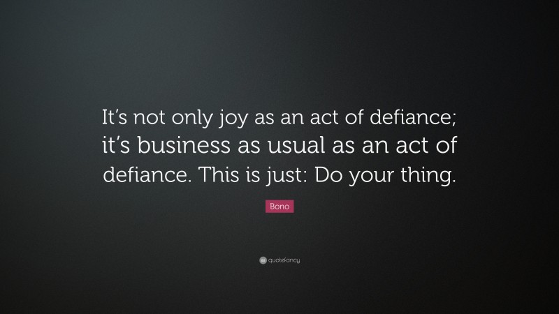 Bono Quote: “It’s not only joy as an act of defiance; it’s business as usual as an act of defiance. This is just: Do your thing.”