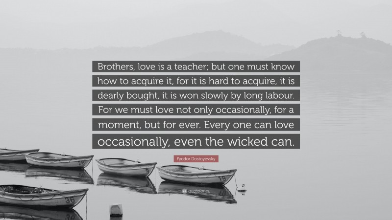 Fyodor Dostoyevsky Quote: “Brothers, love is a teacher; but one must know how to acquire it, for it is hard to acquire, it is dearly bought, it is won slowly by long labour. For we must love not only occasionally, for a moment, but for ever. Every one can love occasionally, even the wicked can.”