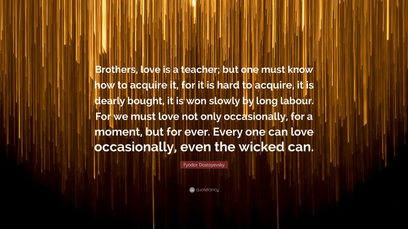 Fyodor Dostoyevsky Quote: “Brothers, love is a teacher; but one must know how to acquire it, for it is hard to acquire, it is dearly bought, it is won slowly by long labour. For we must love not only occasionally, for a moment, but for ever. Every one can love occasionally, even the wicked can.”