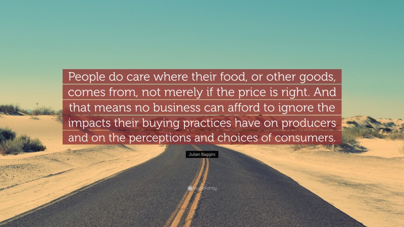 Julian Baggini Quote: “People do care where their food, or other goods, comes from, not merely if the price is right. And that means no business can afford to ignore the impacts their buying practices have on producers and on the perceptions and choices of consumers.”