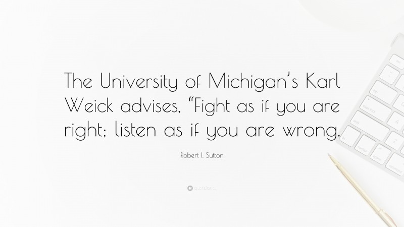 Robert I. Sutton Quote: “The University of Michigan’s Karl Weick advises, “Fight as if you are right; listen as if you are wrong.”
