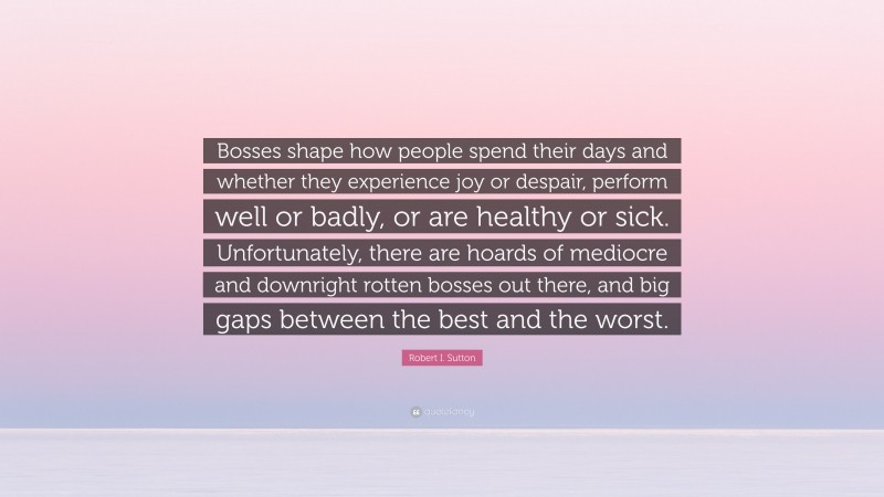 Robert I. Sutton Quote: “Bosses shape how people spend their days and whether they experience joy or despair, perform well or badly, or are healthy or sick. Unfortunately, there are hoards of mediocre and downright rotten bosses out there, and big gaps between the best and the worst.”