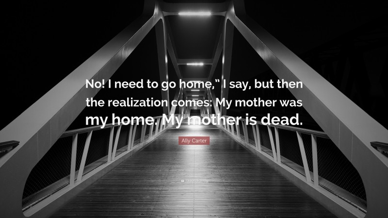 Ally Carter Quote: “No! I need to go home,” I say, but then the realization comes: My mother was my home. My mother is dead.”